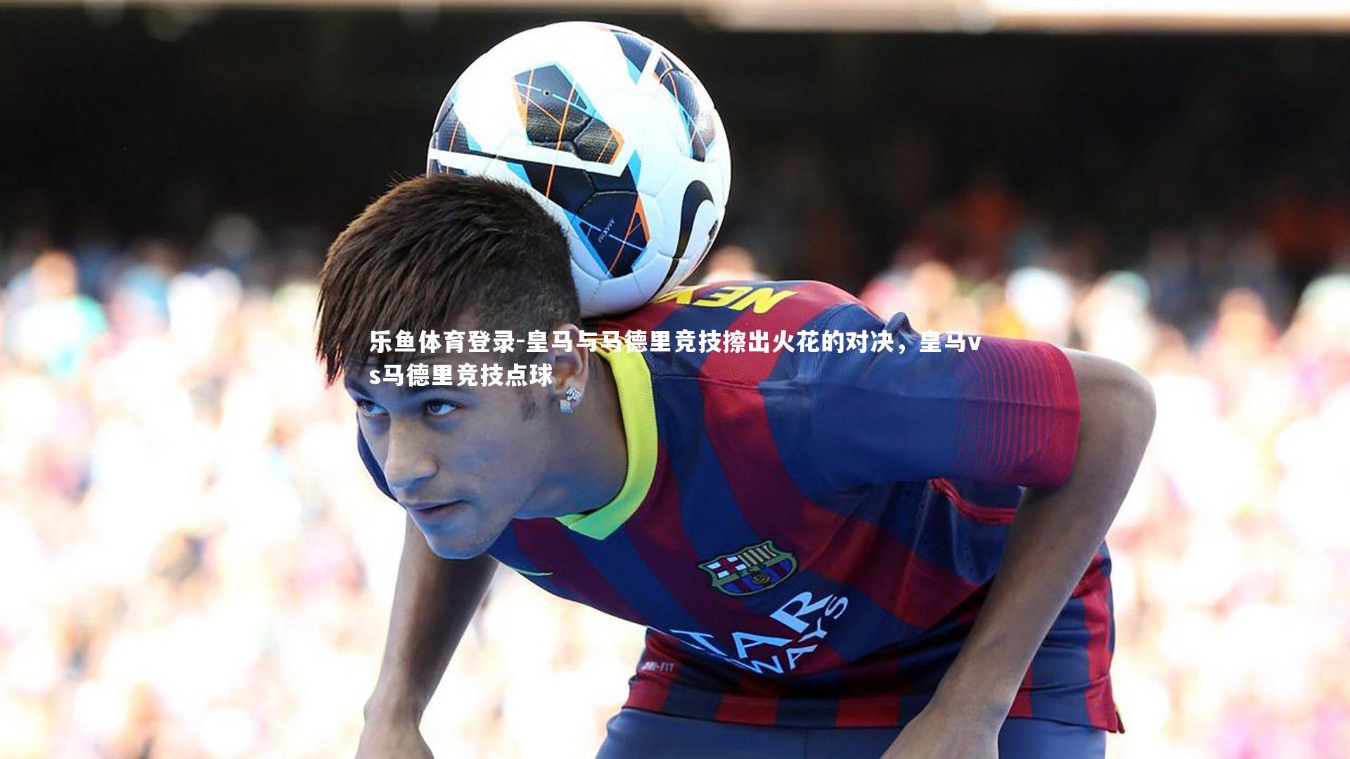 乐鱼体育登录-皇马与马德里竞技擦出火花的对决，皇马vs马德里竞技点球