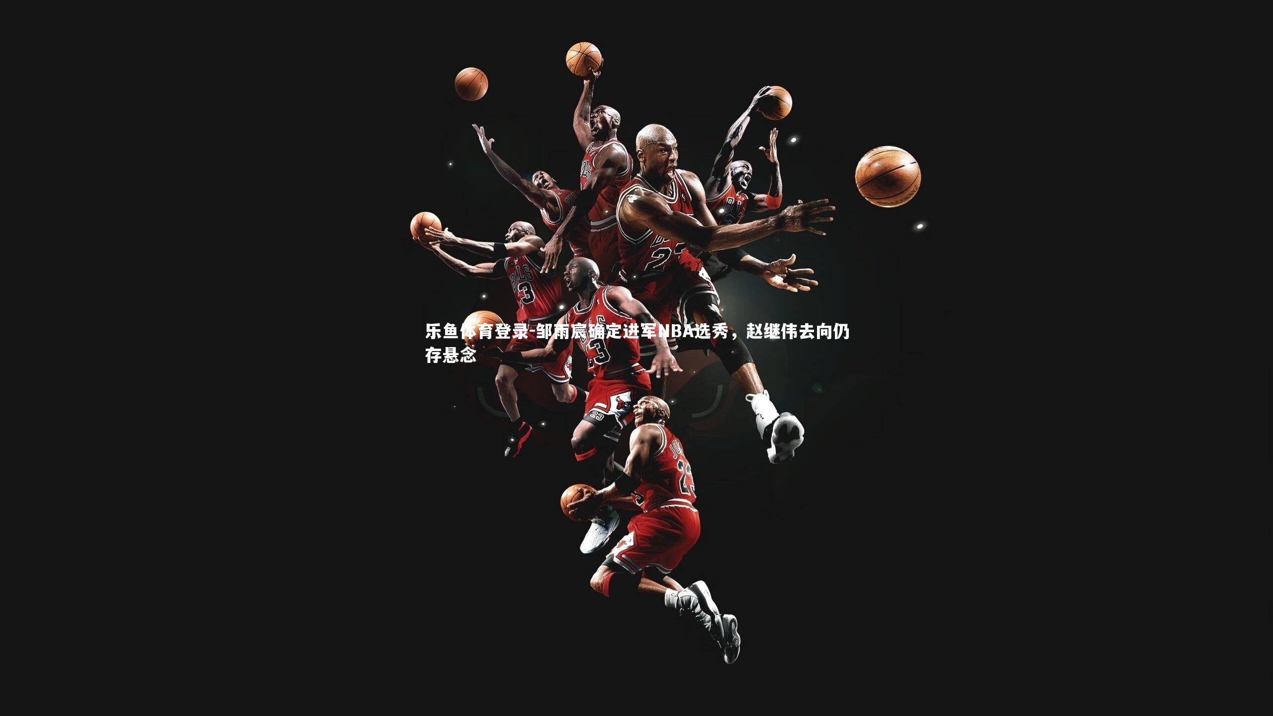 邹雨宸确定进军NBA选秀，赵继伟去向仍存悬念