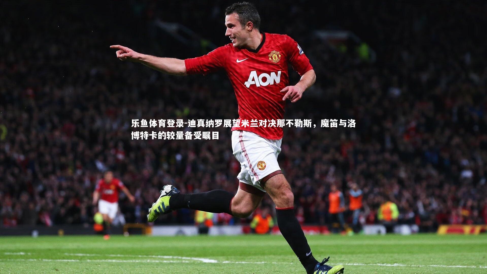 乐鱼体育登录-迪真纳罗展望米兰对决那不勒斯，魔笛与洛博特卡的较量备受瞩目