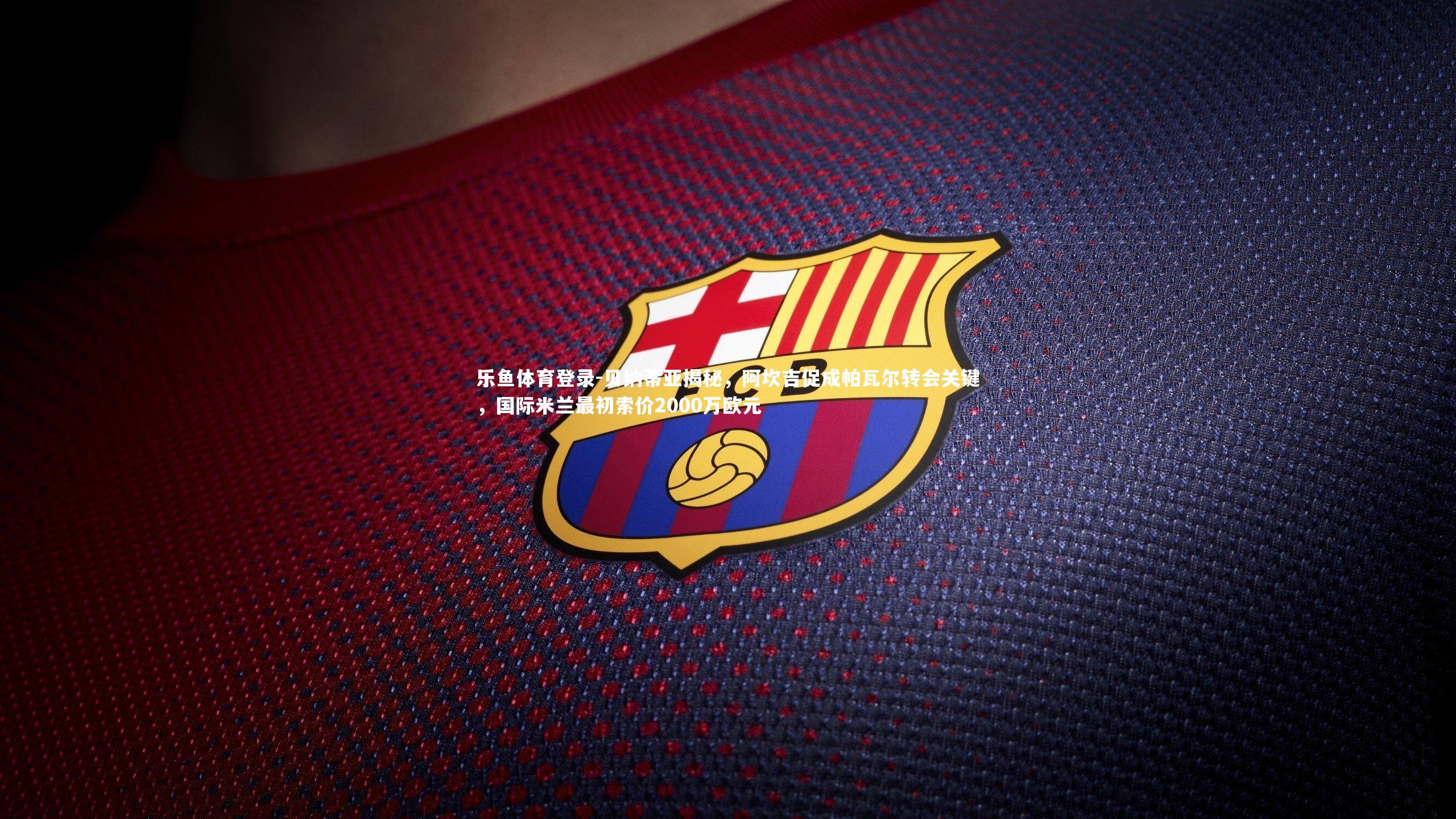 贝纳蒂亚揭秘，阿坎吉促成帕瓦尔转会关键，国际米兰最初索价2000万欧元