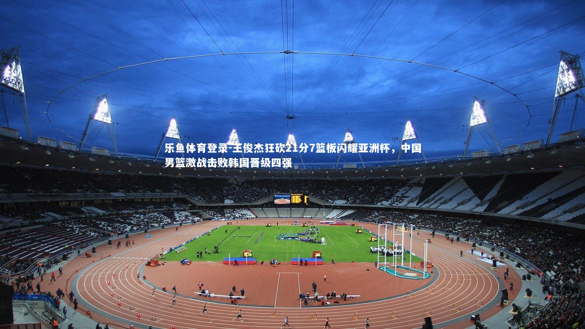 乐鱼体育登录-王俊杰狂砍21分7篮板闪耀亚洲杯，中国男篮激战击败韩国晋级四强